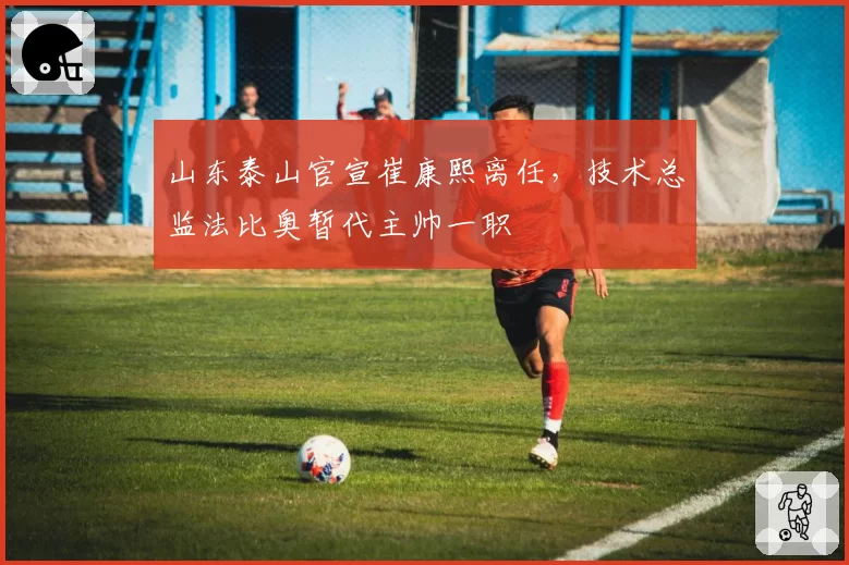 山东泰山官宣崔康熙离任，技术总监法比奥暂代主帅一职