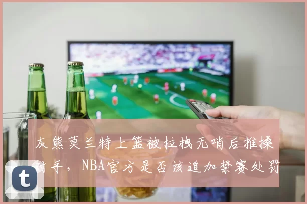 灰熊莫兰特上篮被拉拽无哨后推搡对手，NBA官方是否该追加禁赛处罚？