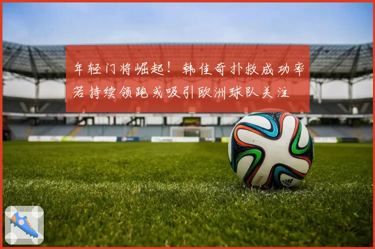 年轻门将崛起！韩佳奇扑救成功率若持续领跑或吸引欧洲球队关注