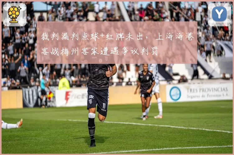 裁判漏判点球+红牌未出，上海海港客战梅州客家遭遇争议判罚