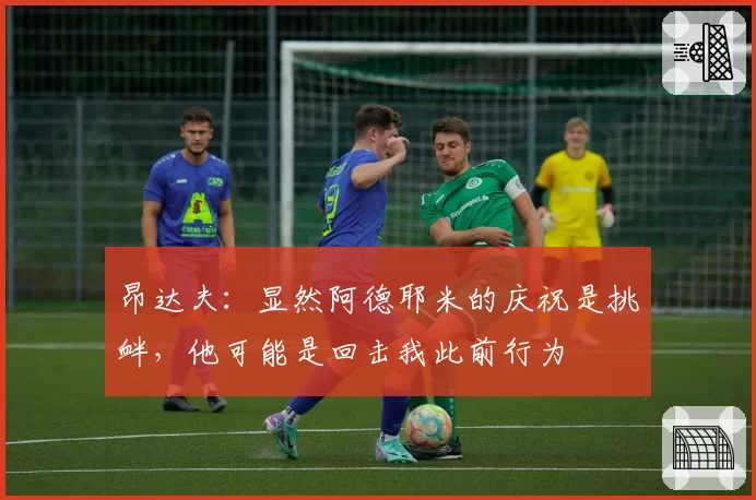 昂达夫：显然阿德耶米的庆祝是挑衅，他可能是回击我此前行为