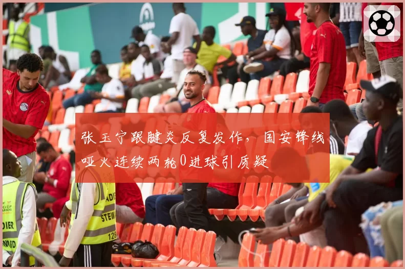张玉宁跟腱炎反复发作，国安锋线哑火连续两轮0进球引质疑