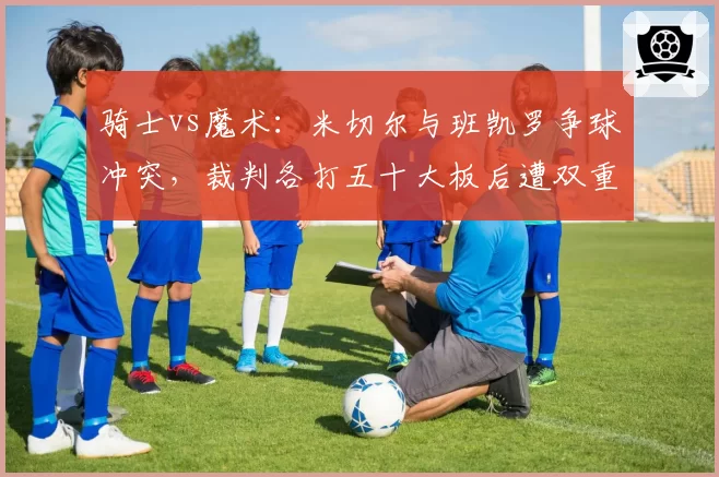 骑士vs魔术:米切尔与班凯罗争球冲突,裁判各打五十大板后遭双重标准批评