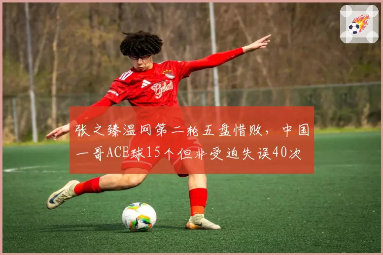 张之臻温网第二轮五盘惜败，中国一哥ACE球15个但非受迫失误40次