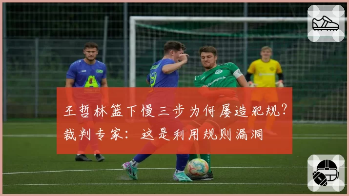 王哲林篮下慢三步为何屡造犯规?裁判专家:这是利用规则漏洞