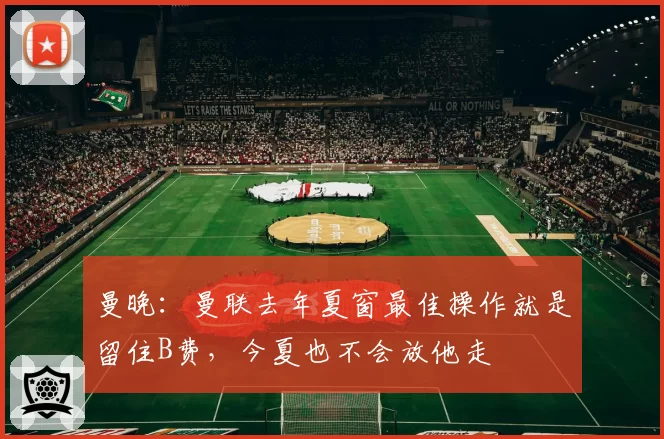 曼晚：曼联去年夏窗最佳操作就是留住B费，今夏也不会放他走