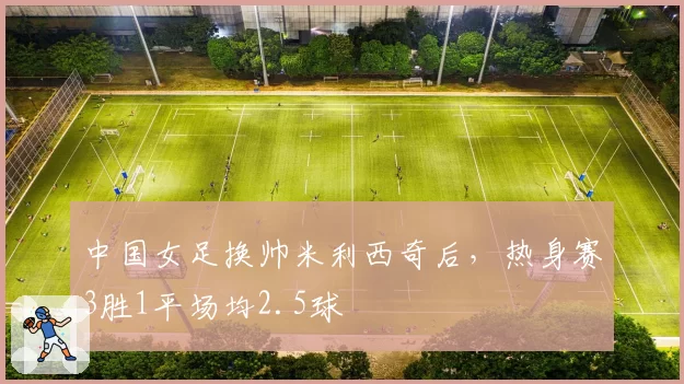 中国女足换帅米利西奇后,热身赛3胜1平场均2.5球