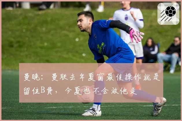 曼晚：曼联去年夏窗最佳操作就是留住B费，今夏也不会放他走