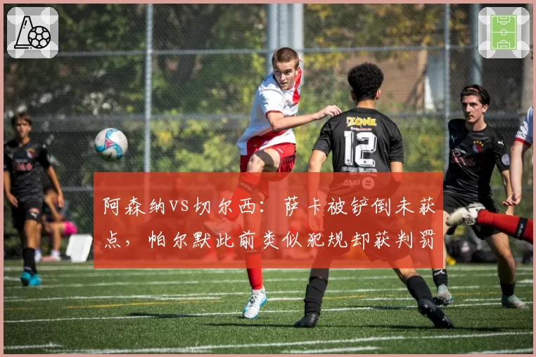 阿森纳vs切尔西:萨卡被铲倒未获点,帕尔默此前类似犯规却获判罚