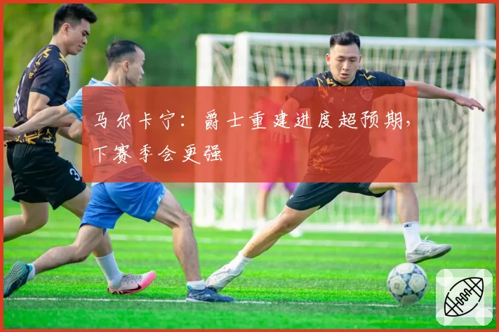 马尔卡宁：爵士重建进度超预期，下赛季会更强