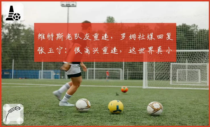 维特斯老队友重逢，罗姆社媒回复张玉宁：很高兴重逢，这世界真小