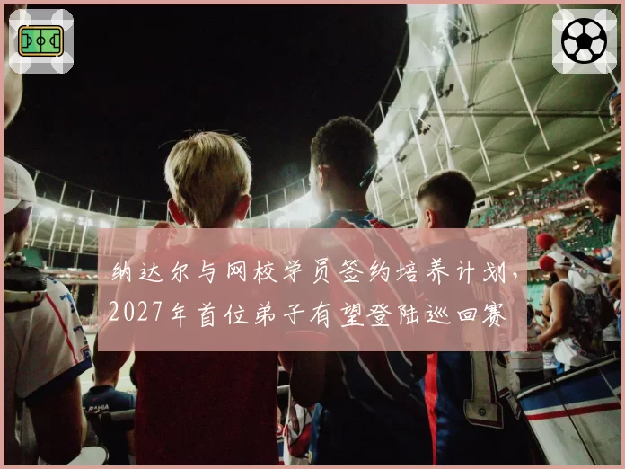 纳达尔与网校学员签约培养计划，2027年首位弟子有望登陆巡回赛