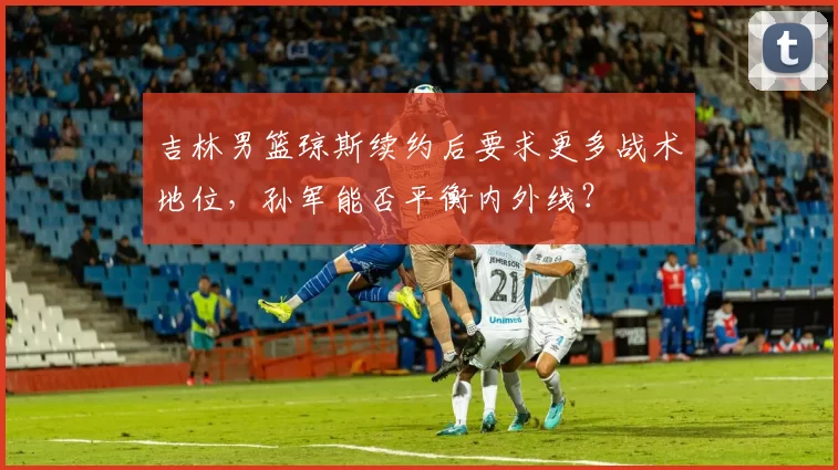 吉林男篮琼斯续约后要求更多战术地位，孙军能否平衡内外线？