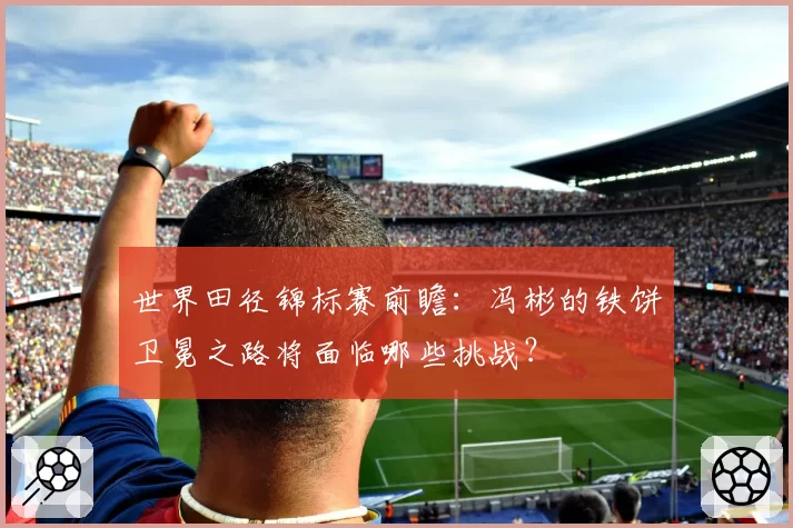 世界田径锦标赛前瞻：冯彬的铁饼卫冕之路将面临哪些挑战？
