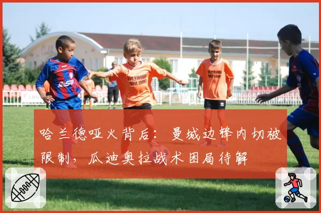 哈兰德哑火背后:曼城边锋内切被限制,瓜迪奥拉战术困局待解