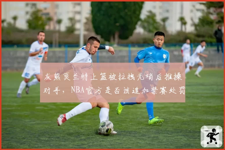 灰熊莫兰特上篮被拉拽无哨后推搡对手，NBA官方是否该追加禁赛处罚？