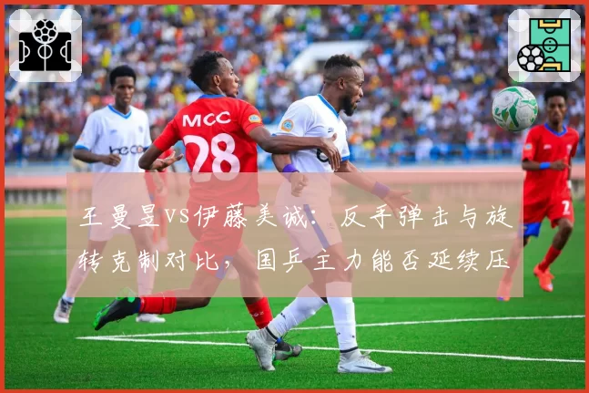 王曼昱vs伊藤美诚：反手弹击与旋转克制对比，国乒主力能否延续压制性优势