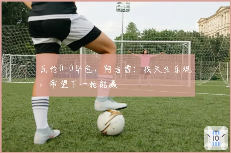 瓦伦0-0毕包,阿吉雷:我天生乐观,希望下一轮能赢
