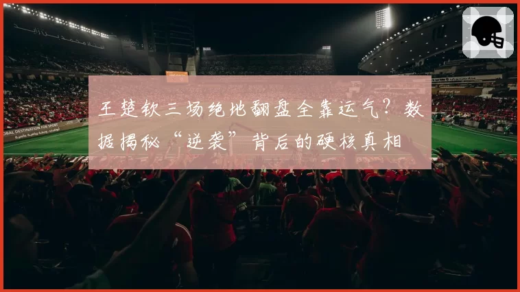 王楚钦三场绝地翻盘全靠运气？数据揭秘“逆袭”背后的硬核真相