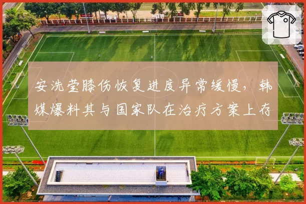 安洗莹膝伤恢复进度异常缓慢,韩媒爆料其与国家队在治疗方案上存在分歧