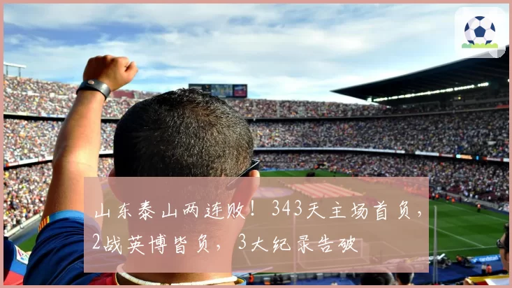 山东泰山两连败！343天主场首负，2战英博皆负，3大纪录告破