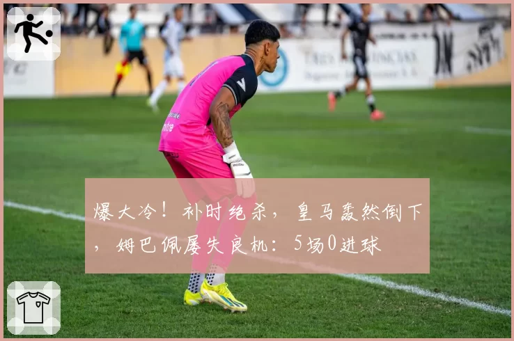 爆大冷！补时绝杀，皇马轰然倒下，姆巴佩屡失良机：5场0进球