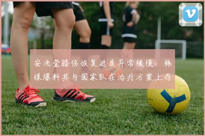 安洗莹膝伤恢复进度异常缓慢，韩媒爆料其与国家队在治疗方案上存在分歧