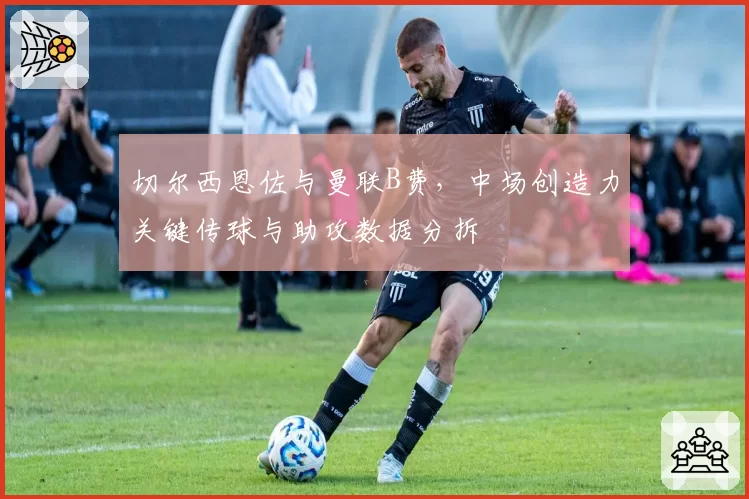 切尔西恩佐与曼联B费，中场创造力关键传球与助攻数据分拆