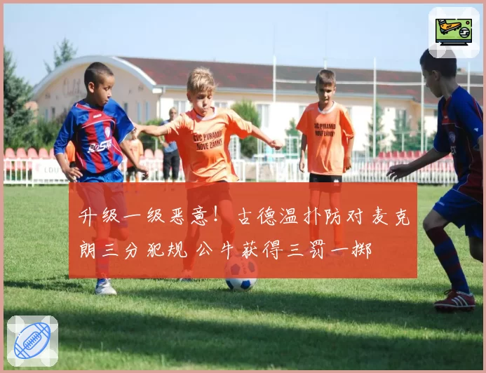 升级一级恶意！古德温扑防对麦克朗三分犯规 公牛获得三罚一掷