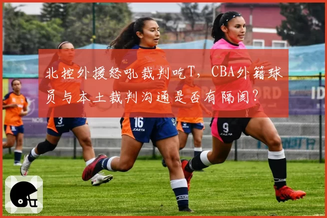 北控外援怒吼裁判吃T，CBA外籍球员与本土裁判沟通是否有隔阂？