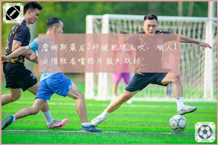 詹姆斯最后2秒被犯规未吹,湖人1分惜败名嘴怒斥裁判双标