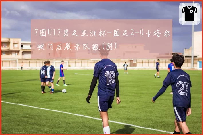 7图U17男足亚洲杯-国足2-0卡塔尔 破门后展示队徽(图)