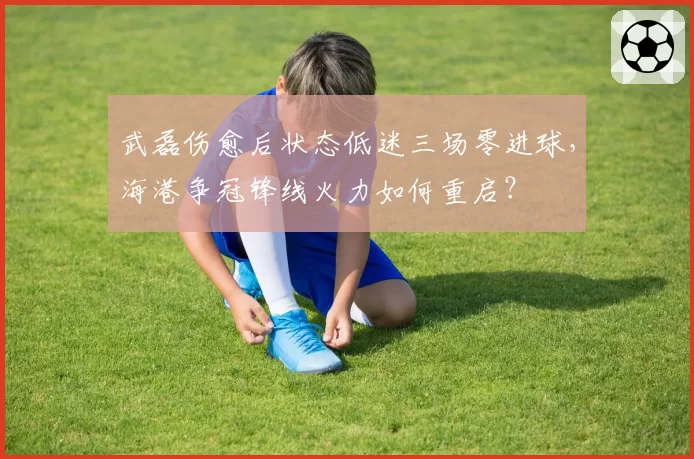 武磊伤愈后状态低迷三场零进球，海港争冠锋线火力如何重启？