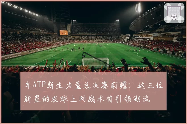 年ATP新生力量总决赛前瞻：这三位新星的发球上网战术将引领潮流