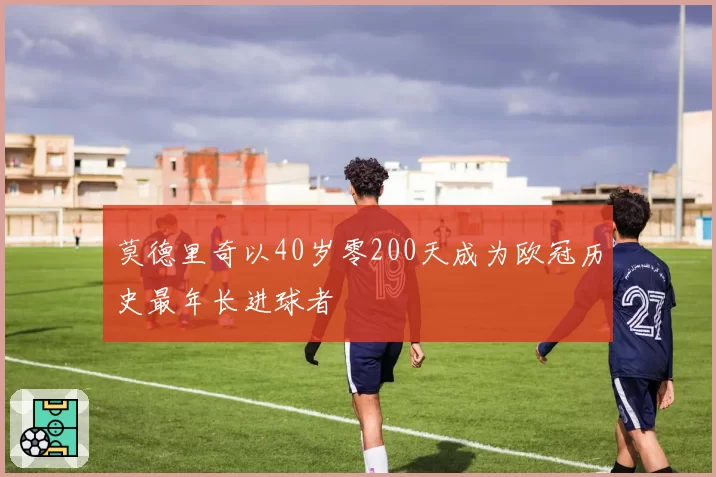 莫德里奇以40岁零200天成为欧冠历史最年长进球者