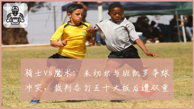 骑士vs魔术:米切尔与班凯罗争球冲突,裁判各打五十大板后遭双重标准批评
