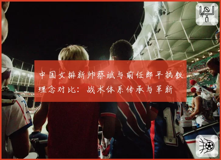 中国女排新帅蔡斌与前任郎平执教理念对比：战术体系传承与革新