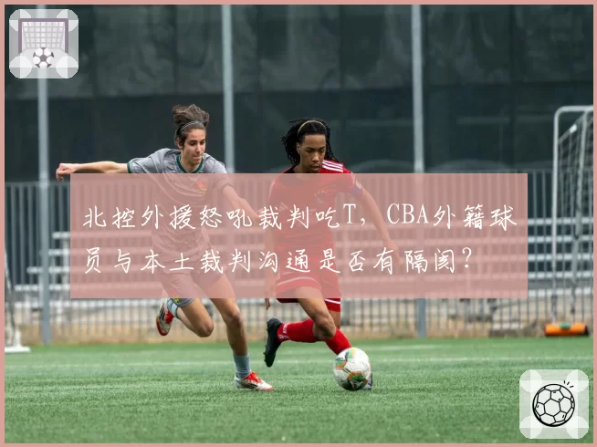 北控外援怒吼裁判吃T,CBA外籍球员与本土裁判沟通是否有隔阂?