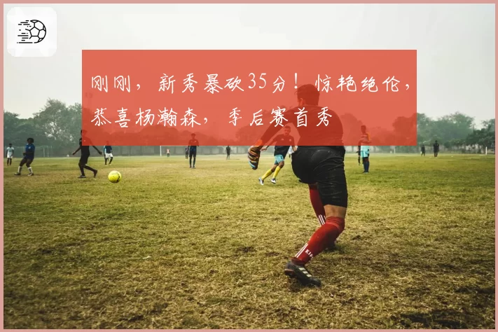 刚刚，新秀暴砍35分！惊艳绝伦，恭喜杨瀚森，季后赛首秀