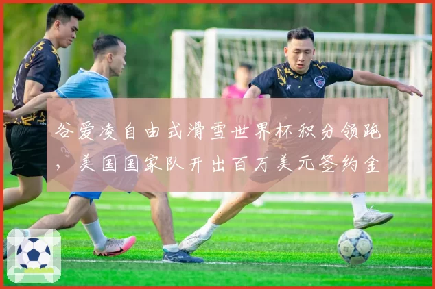 谷爱凌自由式滑雪世界杯积分领跑，美国国家队开出百万美元签约金力争归化