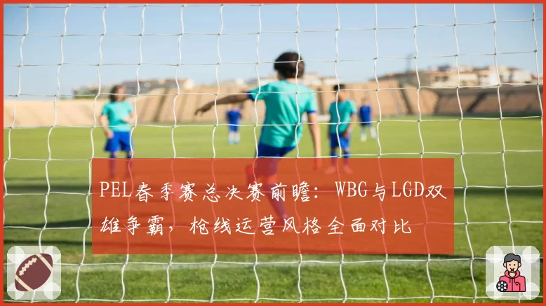 PEL春季赛总决赛前瞻：WBG与LGD双雄争霸，枪线运营风格全面对比