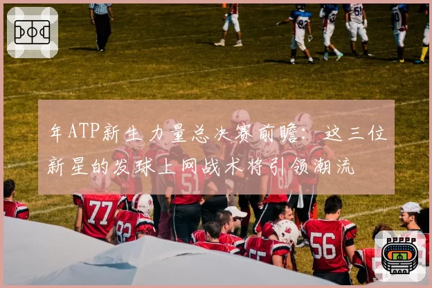 年ATP新生力量总决赛前瞻：这三位新星的发球上网战术将引领潮流