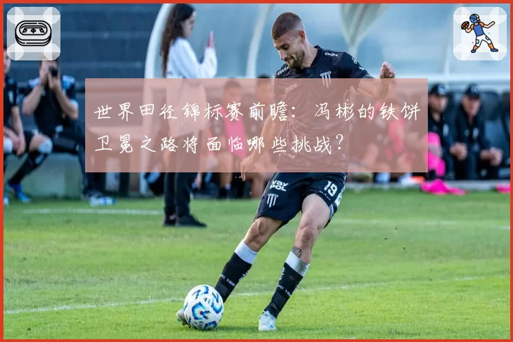 世界田径锦标赛前瞻：冯彬的铁饼卫冕之路将面临哪些挑战？