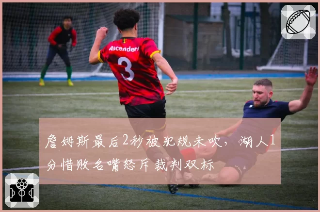 詹姆斯最后2秒被犯规未吹,湖人1分惜败名嘴怒斥裁判双标