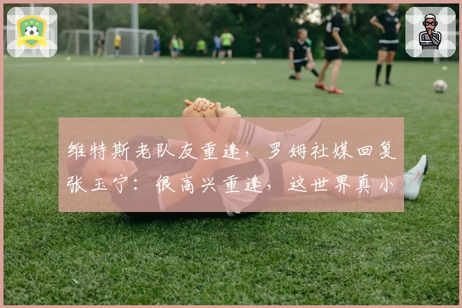维特斯老队友重逢，罗姆社媒回复张玉宁：很高兴重逢，这世界真小