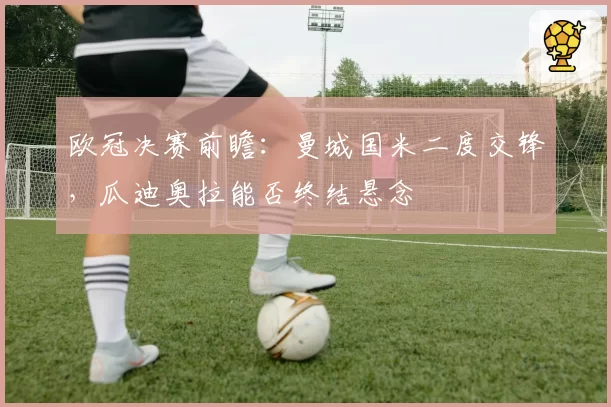 欧冠决赛前瞻：曼城国米二度交锋，瓜迪奥拉能否终结悬念