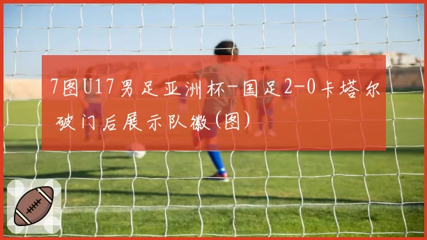 7图U17男足亚洲杯-国足2-0卡塔尔 破门后展示队徽(图)
