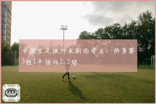 中国女足换帅米利西奇后,热身赛3胜1平场均2.5球