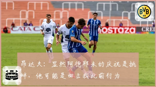 昂达夫：显然阿德耶米的庆祝是挑衅，他可能是回击我此前行为