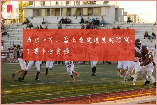 马尔卡宁：爵士重建进度超预期，下赛季会更强